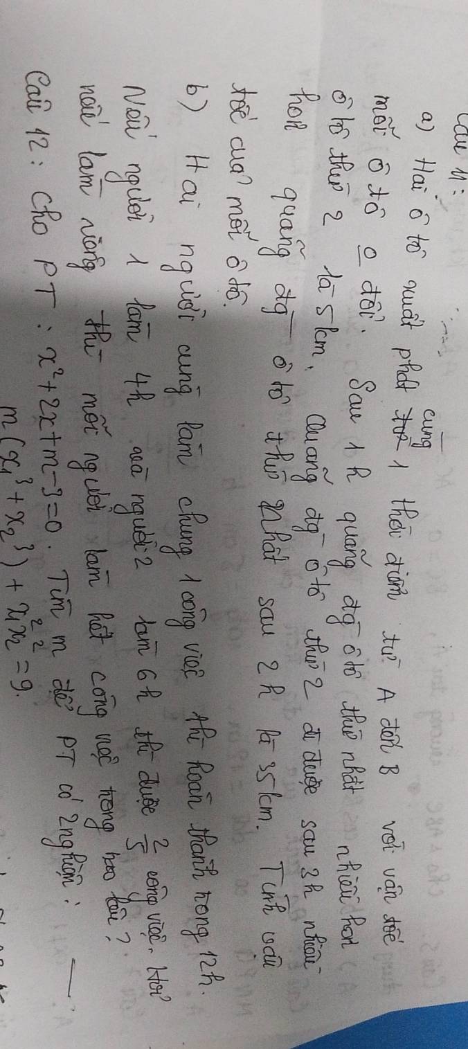 cau M :
cung
a) Hai o tó quàt phat théi diǎn tu A dó B véi ván déè
mói o tó a dó. Sau R quāng dg adó thuè nhàt hāi for
ohó thuī 2 la sim, Quang dq oto thuī 2 d duge sau 3h nhiāi
hon quang dg oto thò hat sau 2R P 35km. TcnR coca
doecua? mei o to.
b) Hai nguiòi aung Pan ehung 1aóng vice thǔ Roan thant zong 12h.
Noǔ ngulei 1 lam 4h aaā ngubiz bun 6 th due  2/5  cerng vice. Ho?
naǔ lam náng th méi ngulei lam hot cong not tèng hǎo tā?
Cai 42: Cho PT : x^2+2x+m-3=0 Tim m de PT co Znglugn:
m(x^3_1+x^3_2)+x^2_1x^2_2=9