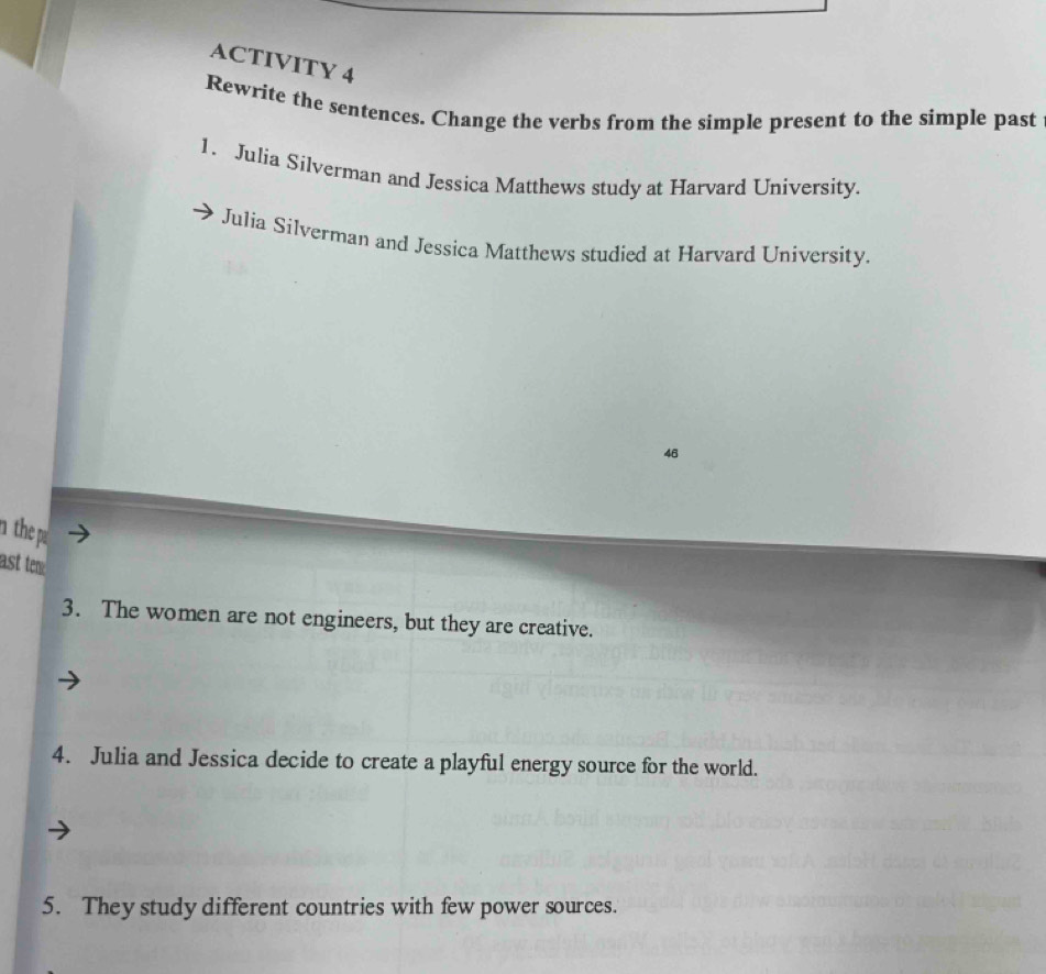 ACTIVITY 4 
Rewrite the sentences. Change the verbs from the simple present to the simple past 
1. Julia Silverman and Jessica Matthews study at Harvard University. 
Julia Silverman and Jessica Matthews studied at Harvard University. 
46 
n the p 
ast tem 
3. The women are not engineers, but they are creative. 
4. Julia and Jessica decide to create a playful energy source for the world. 
5. They study different countries with few power sources.