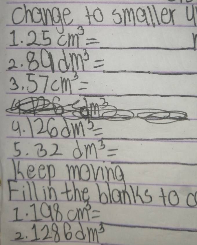 change to smaller y 
1. 25cm^3= _  
2. 89dm^3=
_  
3. 57cm^3=
9. 26dm^3=
5. 32dm^3=
Keep meving 
Fill in the blanks to a 
I. 198cm^3=
2. 1286dm^3