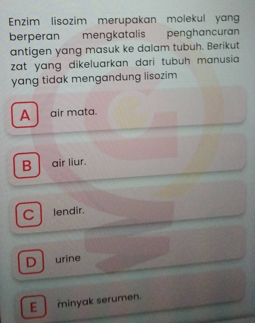 Enzim lisozim merupakan molekul yang
berperan mengkatalis penghancuran
antigen yang masuk ke dalam tubuh. Berikut
zat yang dikeluarkan dari tubuh manusia .
yang tidak mengandung lisozim
A air mata.
B air liur.
C lendir.
D urine
E minyak serumen.