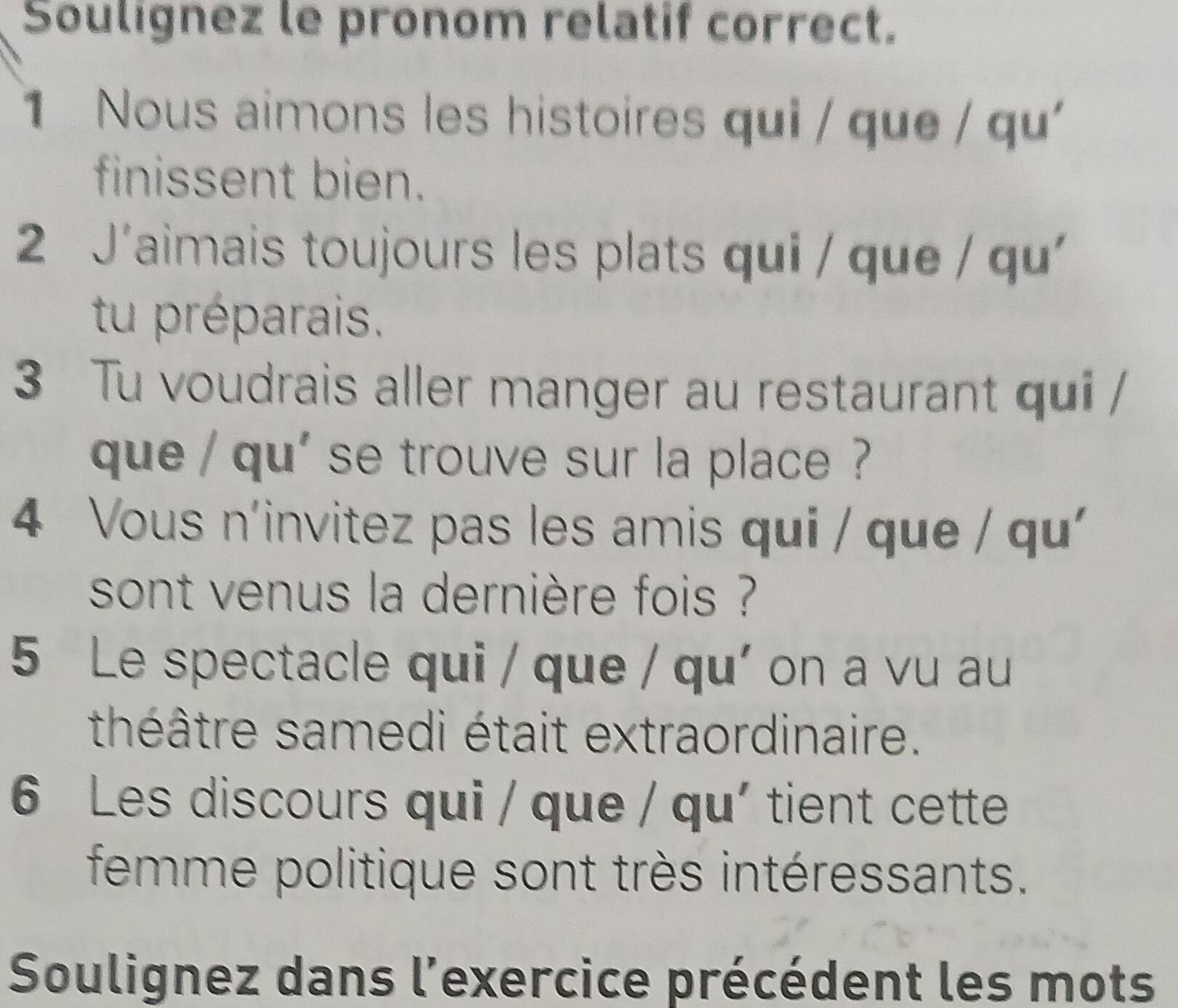 Soulignez le pronom relatif correct. 
1 Nous aimons les histoires qui / que / qu 
finissent bien. 
2 J'aimais toujours les plats qui / que / qu' 
tu préparais. 
3 Tu voudrais aller manger au restaurant qui / 
que / qu' se trouve sur la place ? ? 
4 Vous n'invitez pas les amis qui / que / qu 
sont venus la dernière fois ? 
5 Le spectacle qui / que / qu' on a vu au 
théâtre samedi était extraordinaire. 
6 Les discours qui / que / qu' tient cette 
femme politique sont très intéressants. 
Soulignez dans l'exercice précédent les mots