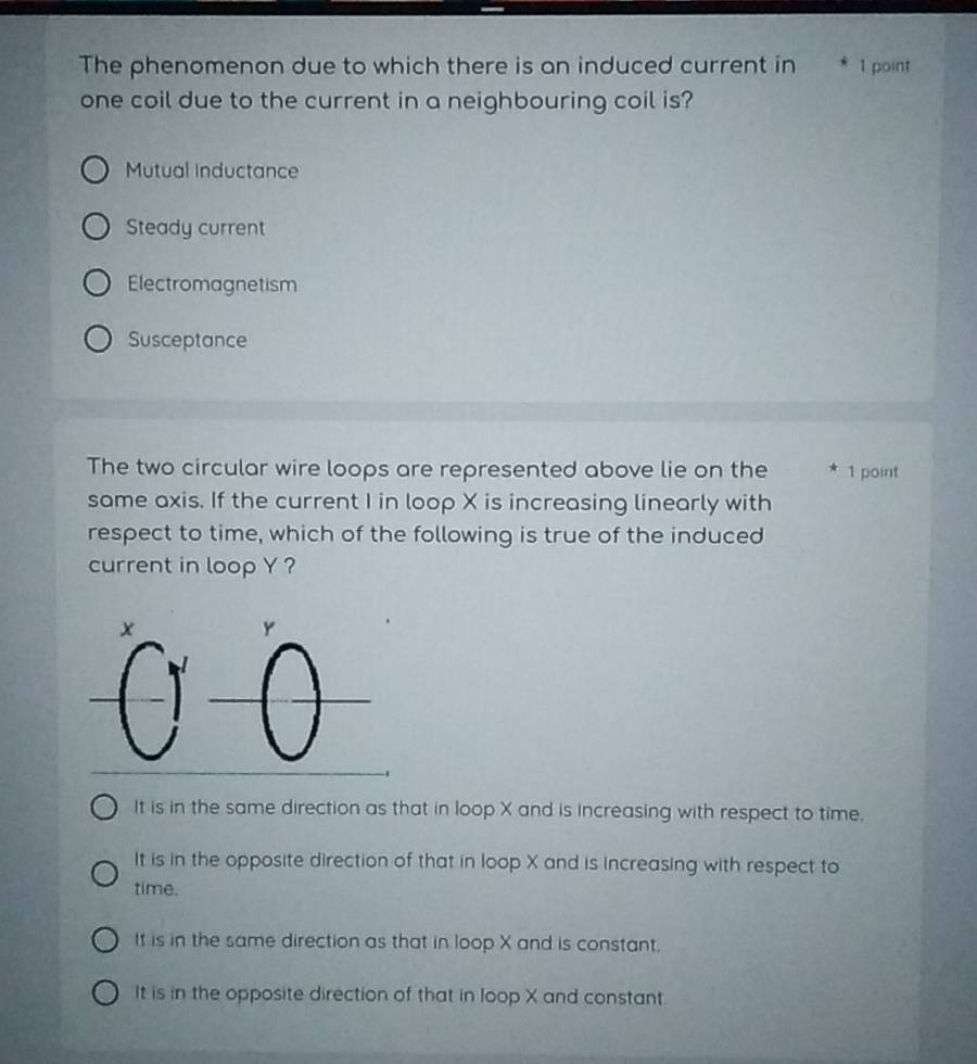The phenomenon due to which there is an induced current in * 1 point
one coil due to the current in a neighbouring coil is?
Mutual inductance
Steady current
Electromagnetism
Susceptance
The two circular wire loops are represented above lie on the * 1 point
same axis. If the current I in loop X is increasing linearly with
respect to time, which of the following is true of the induced
current in loop Y ?
It is in the same direction as that in loop X and is increasing with respect to time.
It is in the opposite direction of that in loop X and is increasing with respect to
time.
It is in the same direction as that in loop X and is constant.
It is in the opposite direction of that in loop X and constant.