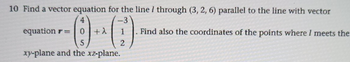 Find a vector equation for the line / through (3,2,6) parallel to the line with vector 
equation r=beginpmatrix 4 0 5endpmatrix +lambda beginpmatrix -3 1 2endpmatrix. Find also the coordinates of the points where l meets the
xy -plane and the xz -plane.