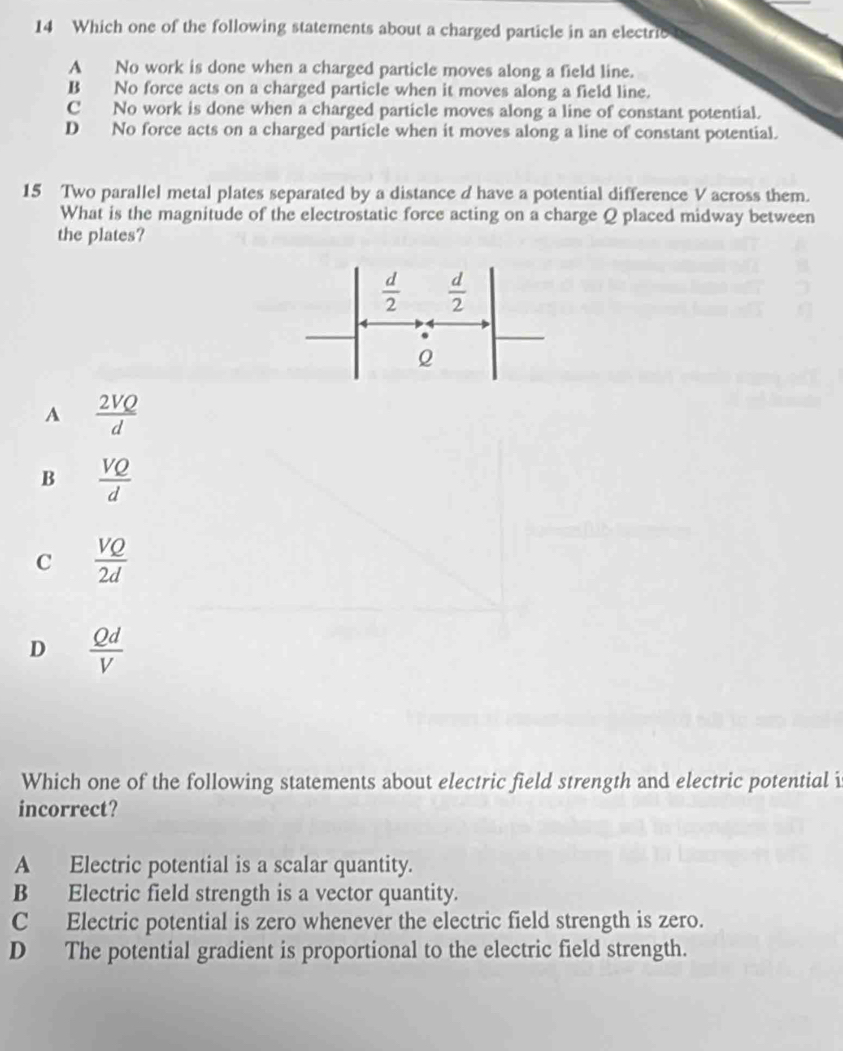 Which one of the following statements about a charged particle in an electrie
A No work is done when a charged particle moves along a field line.
B No force acts on a charged particle when it moves along a field line.
C No work is done when a charged particle moves along a line of constant potential.
D No force acts on a charged particle when it moves along a line of constant potential.
15 Two parallel metal plates separated by a distance d have a potential difference V across them.
What is the magnitude of the electrostatic force acting on a charge Q placed midway between
the plates?
A  2VQ/d 
B  VQ/d 
C  VQ/2d 
D  Qd/V 
Which one of the following statements about electric field strength and electric potential i
incorrect?
A Electric potential is a scalar quantity.
B Electric field strength is a vector quantity.
C Electric potential is zero whenever the electric field strength is zero.
D The potential gradient is proportional to the electric field strength.