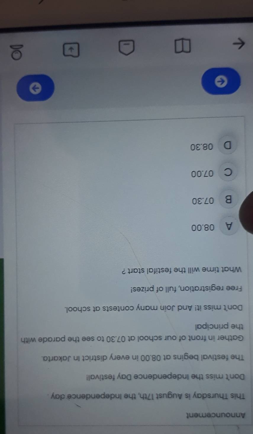 Announcement
This Thursday is August 17th, the Independence day.
Don't miss the Independence Day festival!
The festival begins at 08.00 in every district In Jakarta.
Gather in front of our school at 07.30 to see the parade with
the principal
Don't miss it! And Join many contests at school.
Free registration, full of prizes!
What time will the festifal start ?
A 08.00
B 07.30
C 07.00
D 08.30
←