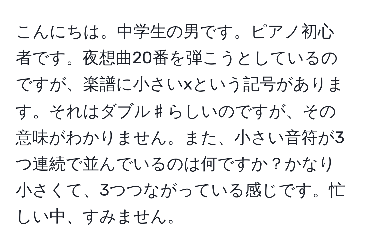 こんにちは。中学生の男です。ピアノ初心者です。夜想曲20番を弾こうとしているのですが、楽譜に小さいxという記号があります。それはダブル♯らしいのですが、その意味がわかりません。また、小さい音符が3つ連続で並んでいるのは何ですか？かなり小さくて、3つつながっている感じです。忙しい中、すみません。