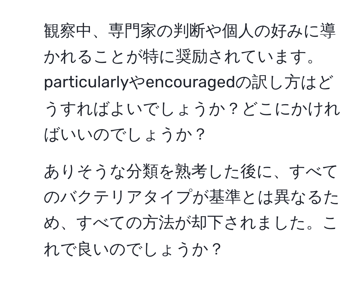 観察中、専門家の判断や個人の好みに導かれることが特に奨励されています。particularlyやencouragedの訳し方はどうすればよいでしょうか？どこにかければいいのでしょうか？

2. ありそうな分類を熟考した後に、すべてのバクテリアタイプが基準とは異なるため、すべての方法が却下されました。これで良いのでしょうか？