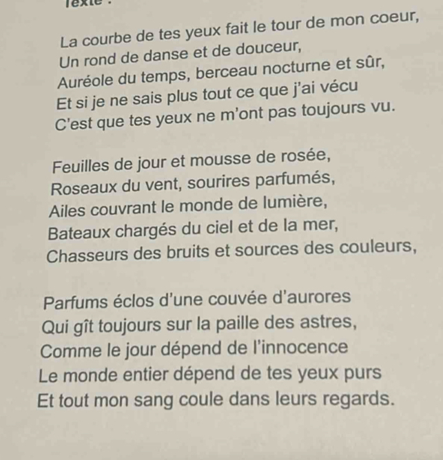 La courbe de tes yeux fait le tour de mon coeur, 
Un rond de danse et de douceur, 
Auréole du temps, berceau nocturne et sûr, 
Et si je ne sais plus tout ce que j'ai vécu 
C'est que tes yeux ne m'ont pas toujours vu. 
Feuilles de jour et mousse de rosée, 
Roseaux du vent, sourires parfumés, 
Ailes couvrant le monde de lumière, 
Bateaux chargés du ciel et de la mer, 
Chasseurs des bruits et sources des couleurs, 
Parfums éclos d'une couvée d'aurores 
Qui gît toujours sur la paille des astres, 
Comme le jour dépend de l'innocence 
Le monde entier dépend de tes yeux purs 
Et tout mon sang coule dans leurs regards.