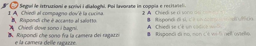 Segui le istruzioni e scrivi i dialoghi. Poi lavorate in coppia e recitateli. 
1 A Chiedi al compagno dov'è la cucina. 2 A Chiedi se ci sono del compu 
B Rispondi che è accanto al salotto. B Rispondi di sì, c'è un competor nell ufficio. 
Chiedi dove sono i bagni. A Chiedi se c'è un codice wish. 
B Rispondi che sono fra la camera dei ragazzi B Rispondi di no, non c'ë wi-fi nell´ostello. 
e la camera delle ragazze.