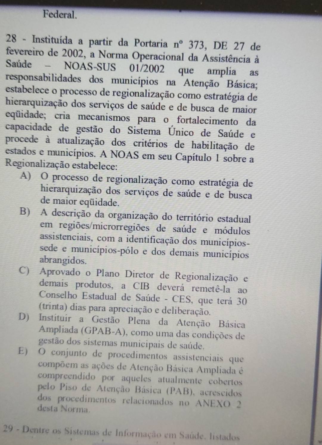 Federal.
28 - Instituída a partir da Portaria n°373,DE2 7 de
fevereiro de 2002, a Norma Operacional da Assistência à
Saúde - NOAS-SUS 01/2002 que amplia as
responsabilidades dos municípios na Atenção Básica;
estabelece o processo de regionalização como estratégia de
hierarquização dos serviços de saúde e de busca de maior
eqüidade; cria mecanismos paraço fortalecimento da
capacidade de gestão do Sistema Único de Saúde e
procede à atualização dos critérios de habilitação de
estados e municípios. A NOAS em seu Capítulo 1 sobre a
Regionalização estabelece:
A) O processo de regionalização como estratégia de
hierarquização dos serviços de saúde e de busca
de maior eqüidade.
B) A descrição da organização do território estadual
em regiões/microrregiões de saúde e módulos
assistenciais, com a identificação dos municípios-
sede e municípios-pólo e dos demais municípios
abrangidos.
C) Aprovado o Plano Diretor de Regionalização e
demais produtos, a CIB deverá remetê-la ao
Conselho Estadual de Saúde - CES, que terá 30
(trinta) dias para apreciação e deliberação.
D) Instituir a Gestão Plena da Atenção Básica
Ampliada (GPAB-A), como uma das condições de
gestão dos sistemas municipais de saúde.
E) O conjunto de procedimentos assistenciais que
compõem as ações de Atenção Básica Ampliada é
compreendido por aqueles atualmente cobertos
pelo Piso de Atenção Básica (PAB), acrescidos
dos procedimentos relacionados no ANEXO 2
desta Norma.
29 - Dentre os Sistemas de Informação em Saúde. listados