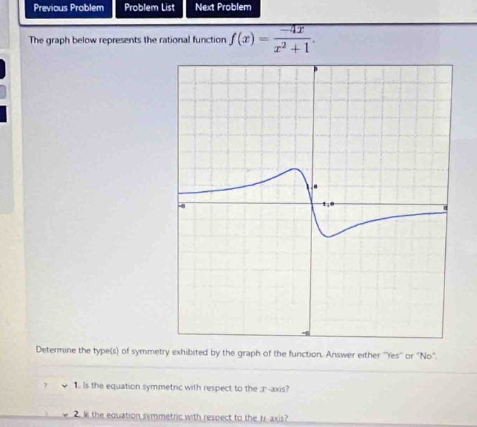 Previous Problem Problem List Next Problem 
The graph below represents the rational function f(x)= (-4x)/x^2+1 . 
Determine the type(s) of symmetry exhibited by the graph of the function. Answer either ''Yes'' or "No". 
7 1. Is the equation symmetric with respect to the r -axis? 
s the equation symmetric with respect to the rr -axis?