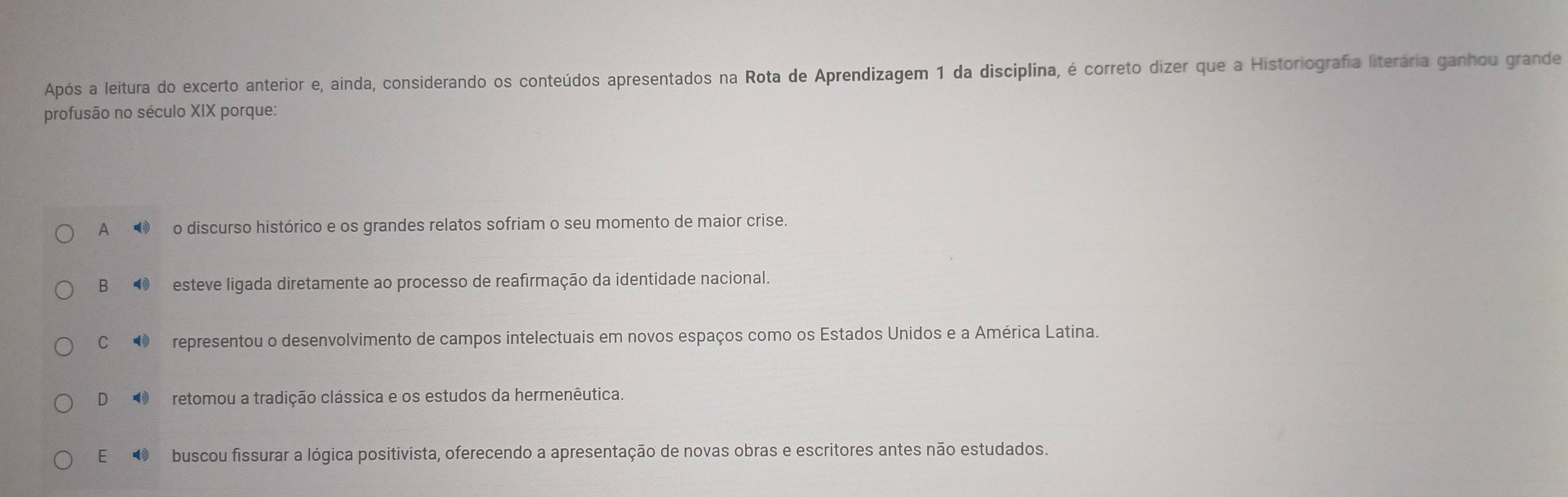 Após a leitura do excerto anterior e, ainda, considerando os conteúdos apresentados na Rota de Aprendizagem 1 da disciplina, é correto dizer que a Historiografia literária ganhou grande
profusão no século XIX porque:
A ❸ o discurso histórico e os grandes relatos sofriam o seu momento de maior crise.
B⑩ esteve ligada diretamente ao processo de reafirmação da identidade nacional.
C⑩ representou o desenvolvimento de campos intelectuais em novos espaços como os Estados Unidos e a América Latina.
D ④ retomou a tradição clássica e os estudos da hermenêutica.
E ❸ buscou fissurar a lógica positivista, oferecendo a apresentação de novas obras e escritores antes não estudados.