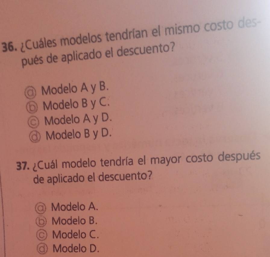 ¿Cuáles modelos tendrían el mismo costo des-
pués de aplicado el descuento?
@ Modelo A y B.
Modelo B y C.
© Modelo A y D.
Modelo B y D.
37. ¿Cuál modelo tendría el mayor costo después
de aplicado el descuento?
@ Modelo A.
Modelo B.
Modelo C.
@ Modelo D.