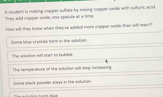 A student is making copper sulfate by mixing copper oxide with sulfuric acid.
They add copper oxide, one spatula at a time.
How will they know when they've added more copper oxide than will react?
Some blue crystals form in the solution
The solution will start to bubble
The temperature of the solution will stop increasing
Some black powder stays in the solution