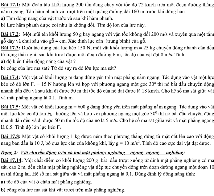 Bài 17.1: Một đoàn tàu khối lượng 200 tấn đang chạy với tốc độ 72 km/h trên một đoạn đường thắng
nằm ngang. Tàu hãm phanh và trượt trên một quãng đường dài 160 m trước khi dừng hằn.
a) Tìm động năng của vật trước và sau khi hãm phanh.
b) Lực hãm phanh được coi như là không đồi. Tìm độ lớn của lực này.
Bài 17.2: Một mũi tên khối lượng 50 g bay ngang với vận tốc không đổi 200 m/s và xuyên qua một tấm
gỗ dày và chui sâu vào gỗ 4 cm. Xác định lực cản (trung bình) của gỗ.
Bài 17.3: Dưới tác dụng của lực kéo 150 N, một vật khối lượng m=25kg chuyền động nhanh dần đều
từ trạng thái nghi, sau khi trượt được một đoạn đường 6 m, tốc độ của vật đạt 8 m/s. Tính:
a) độ biến thiên động năng của vật ?
b) công của lực ma sát? Từ đó suy ra độ lớn lực ma sát?
Bài 17.4: Một vật có khối lượng m đang đứng yên trên mặt phẳng nằm ngang. Tác dụng vào vật một lực
kéo có độ lớn F_k=15N hướng lên và hợp với phương ngang một góc 30° thì nó bắt đầu chuyển động
nhanh dần đều và sau khi đi được 50 m thì tốc độ của nó đạt được là 18 km/h. Cho hệ số ma sát giữa vật
và mặt phẳng ngang là 0,1. Tính m.
Bài 17.5: Một vật có khối lượng m=600g đang đứng yên trên mặt phẳng nằm ngang. Tác dụng vào vật
một lực kéo có độ lớn F_k , hướng lên và hợp với phương ngang một góc 30° thì nó bắt đầu chuyển động
nhanh dần đều và đi được 50 m thì tốc độ của nó là 5 m/s. Cho hệ số ma sát giữa vật và mặt phẳng ngang
là 0,5. Tính độ lớn lực kéo F_k.
Bài 17.8: Một vật có khối lượng 1 kg được ném theo phương thẳng đứng từ mặt đất lên cao với động
năng ban đầu là 10 J, bỏ qua lực cản của không khí, lấy g=10m/s^2. Tính độ cao cực đại vật đạt được.
Dạng 2: Vật chuyển động trên cả hai mặt phẳng: nghiêng - ngang, ngang - nghiêng:
Bài 17.14: Một chất điểm có khối lượng 200 g bắt đầu trượt xuống từ đinh mặt phẳng nghiêng có ma
sát, cao 2 m, đến chân mặt phẳng nghiêng vật tiếp tục chuyển động trên đoạn đường ngang một đoạn 10
m thì dừng lại. Hệ số ma sát giữa vật và mặt phẳng ngang là 0,1. Dùng định lý động năng tính:
a) tốc độ của vật ở chân mặt phẳng nghiêng.
b) công của lực ma sát khi vật trượt trên mặt phẳng nghiêng.