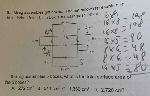 Greg assembles gift boxes. The net below represents one
box. When folded, the box is a rectangular prism.
If Greg assembles 5 boxes, what is the total surface area of
the 5 boxes?
A. 272cm^2 B. 544cm^2 C. 1,360cm^2 D. 2,720cm^2