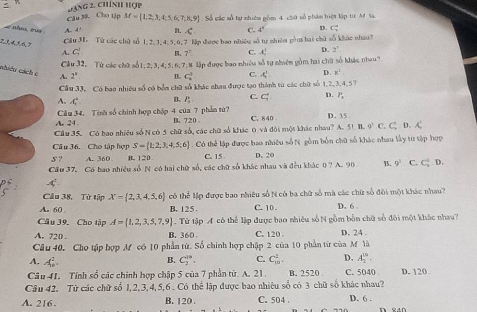 đạng 2, chính hợp
Câu 30. Cho tập M= 1;2;3;4;5;6;7;8;9 Số các số tự nhiên gồm 4 chữ số phân biệt lập từ M là
L  nhau trư A. 4' B. A° C. 4^9 D. C_9^(4
2,3,4,5,6,7
Câu 31. Tử các chủ số 1, 2,3,4;5,6,7 lập được bao nhiêu số tự nhiên gồm hai chữ số khắc nhau?
A. C_7^2. C. A_1^1
B. 7^2)
D. 2^7
Câu 32. Từ các chữ số 1; 2; 3; 4; 5;6; 7;8 lập được bao nhiêu số tự nhiên gồm hai chữ số khác nhau?
nhiêu cách c A. 2^1
B. C_3^(2 C. A_5^1. D. 8^2)
Câu 33. Có bao nhiêu số có bốn chữ số khác nhau được tạo thành từ các chữ số 1,2,3,4,57
B,
A. A_1^(4 P_5)
C. C_7^(4. D. P_4)
Câu 34. Tinh số chính hợp chập 4 của 7 phần từ?
A. 24 B. 720 . C. 840 D. 35
Cầu 35. Có bao nhiêu số N có 5 chữ số, các chữ số khác 0 và đôi một khác nhau? A. 5!1 9^3 C. C_9^((wedge) D. A_,^1
Câu 36. Cho tập hợp S= 1;2;3;4;5;6). Có thể lập được bao nhiêu số N gồm bốn chữ số khác nhau lấy từ tập hợp
S ? A. 360 B. 120 C. 15 D. 20
Câu 37. Có bao nhiêu số N có hai chữ số, các chữ số khác nhau và đều khác 0? A. 90 B. 9^2 C. C_1^(1 D.
A_1^2.
Câu 38. Từ tập X= 2,3,4,5,6) có thể lập được bao nhiêu số N có ba chữ số mà các chữ số đôi một khác nhau?
A. 60 B. 125 . C. 10 . D. 6 .
Câu 39. Cho tập A= 1,2,3,5,7,9. Từ tập A có thể lập được bao nhiêu số N gồm bốn chữ số đôi một khác nhau?
A. 720 . B. 360 . C. 120 . D. 24 .
Câu 40. Cho tập hợp M có 10 phần tử. Số chính hợp chập 2 của 10 phần tử của M là
A. A_(10)^2. C_2^(10). C. C_(10)^2. D. A_2^(10).
B.
Câu 41. Tính số các chỉnh hợp chập 5 của 7 phần từ. A. 21. B. 2520 C. 5040 D. 120
Câu 42. Từ các chữ số 1,2,3,4,5,6 . Có thể lập được bao nhiêu số có 3 chữ số khác nhau?
A. 216. B. 120 . C. 504 . D. 6 .