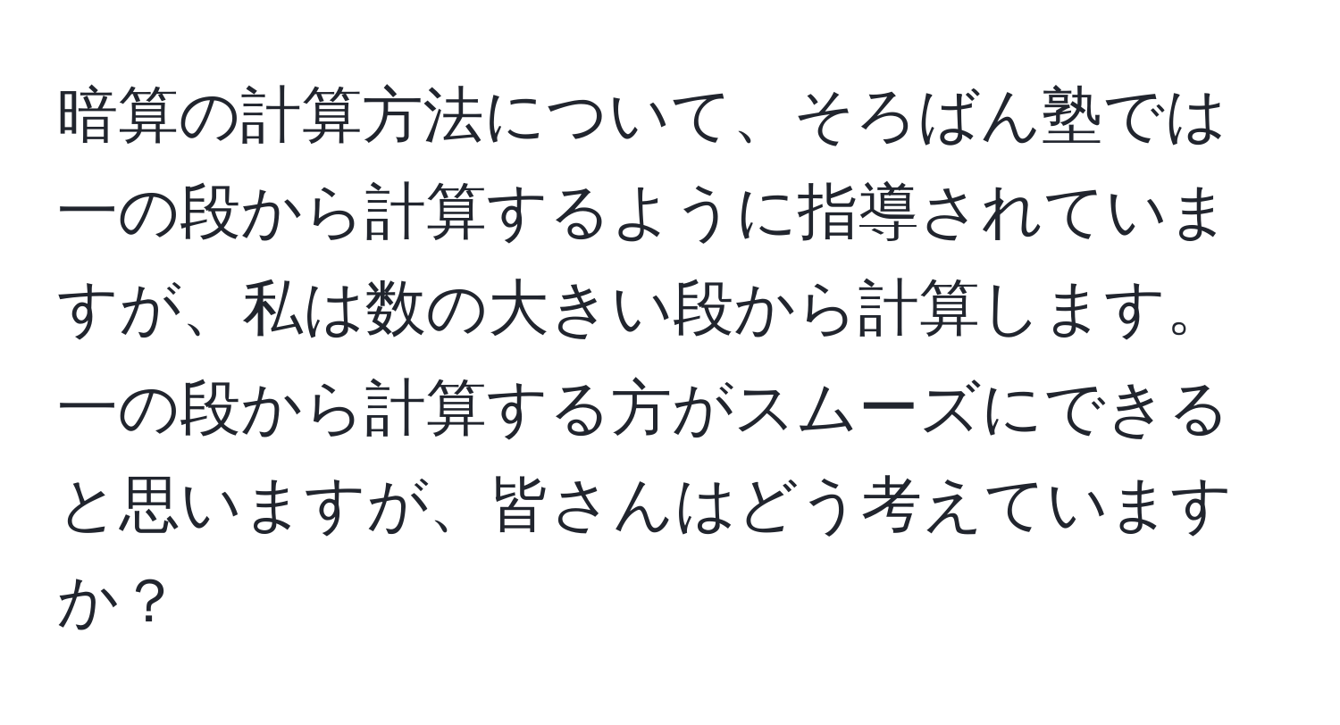 暗算の計算方法について、そろばん塾では一の段から計算するように指導されていますが、私は数の大きい段から計算します。一の段から計算する方がスムーズにできると思いますが、皆さんはどう考えていますか？