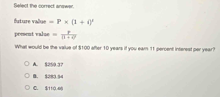 Select the correct answer.
future value =P* (1+i)^t
present value =frac P(1+i)^t
What would be the value of $100 after 10 years if you earn 11 percent interest per year?
A. $259.37
B. $283.94
C. $110.46