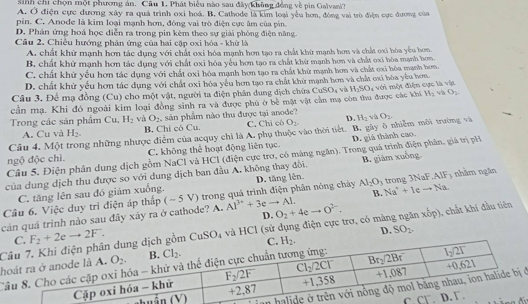 sinh chi chọn một phương án. Câu 1. Phát biểu nào sau đây không dúng về pin Galvani?
A. Ở điện cực dương xảy ra quá trình oxi hoá. B. Cathode là kim loại yếu hơn, đóng vai trò điện cực dương của
pin. C. Anode là kim loại mạnh hơn, đóng vai trò điện cực âm của pin.
D. Phản ứng hoá học diễn ra trong pin kèm theo sự giải phóng điện năng.
Câu 2. Chiều hướng phản ứng của hai cặp oxi hóa - khử là
A. chất khử mạnh hơn tác dụng với chất oxi hóa mạnh hơn tạo ra chất khử mạnh hơn và chất oxi hóa yếu hơn.
B. chất khử mạnh hơn tác dụng với chất oxi hóa yếu hơn tạo ra chất khử mạnh hơn và chất oxi hóa mạnh hơn.
C. chất khử yếu hơn tác dụng với chất oxi hóa mạnh hơn tạo ra chất khử mạnh hơn và chất oxi hóa mạnh hơn.
D. chất khử yếu hơn tác dụng với chất oxi hóa yếu hơn tạo ra chất khử mạnh hơn và chất oxi hóa yếu hơn.
Câu 3. Để mạ đồng (Cu) cho một vật, người ta điện phân dung dịch chứa CuSO_4 và H_2SO_4 vdot sigma dot 1 một điện cực là vật
cần mạ. Khi đó ngoài kim loại đồng sinh ra và được phủ ở bề mặt vật cần mạ còn thu được các khí H_2 và O_2.
D. H_2 và O_2.
Trong các sản phẩm Cu, H_2 và O_2 , sản phẩm nào thu được tại anode?
A. Cu và H_2. B. Chỉ có Cu. C. Chỉ có O_2.
Câu 4. Một trong những nhược điểm của acquy chì là A. phụ thuộc vào thời tiết. B. gây ô nhiễm môi trường và
D. giá thành cao.
ngộ độc chì. C. không thể hoạt động liên tục.
Câu 5. Điện phân dung dịch gồm NaCl và HCl (điện cực trơ, có màng ngăn). Trong quá trình điện phân, giá trị pH
của dung dịch thu được so với dung dịch ban đầu A. không thay đồi. B. giảm xuống.
C. tăng lên sau đó giảm xuống. D. tăng lên.
Câu 6. Việc duy trì điện áp thấp (~ 5 V) trong quá trình điện phân nóng chảy Al_2O_3 trong 3NaF.AIF_3 nhằm ngăn
B.
cản quá trình nào sau đây xảy ra ở cathode? A. Al^(3+)+3eto Al. Na^++1eto Na.
D. O_2+4eto O^(2-).
CuSO_4 và HCl (sử dụng điện cực trơ, có màng ngăn xhat op) , chất khí đầu tiên
F_2+2eto 2F.
h D. SO_2.
C
vở
i