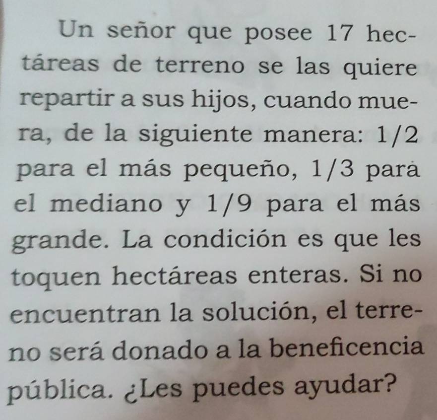 Un señor que posee 17 hec- 
táreas de terreno se las quiere 
repartir a sus hijos, cuando mue- 
ra, de la siguiente manera: 1/2
para el más pequeño, 1/3 para 
el mediano y 1/9 para el más 
grande. La condición es que les 
toquen hectáreas enteras. Si no 
encuentran la solución, el terre- 
no será donado a la beneficencia 
pública. ¿Les puedes ayudar?