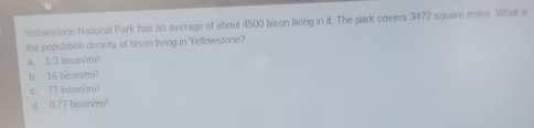 Yellowstone National Park has an average of about 4500 bison living in it. The park covers 3472 square miles. What is
the population density of bison living in Yellowstone?
a. 1.3 bison/mi²
b. 16baon/mi^2
c. 77bisonsurd mi^2
d. 0.77bison/mi^3