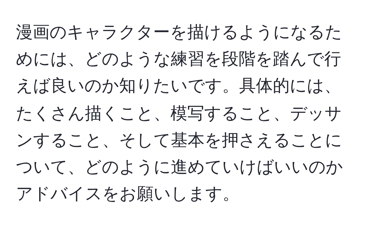 漫画のキャラクターを描けるようになるためには、どのような練習を段階を踏んで行えば良いのか知りたいです。具体的には、たくさん描くこと、模写すること、デッサンすること、そして基本を押さえることについて、どのように進めていけばいいのかアドバイスをお願いします。