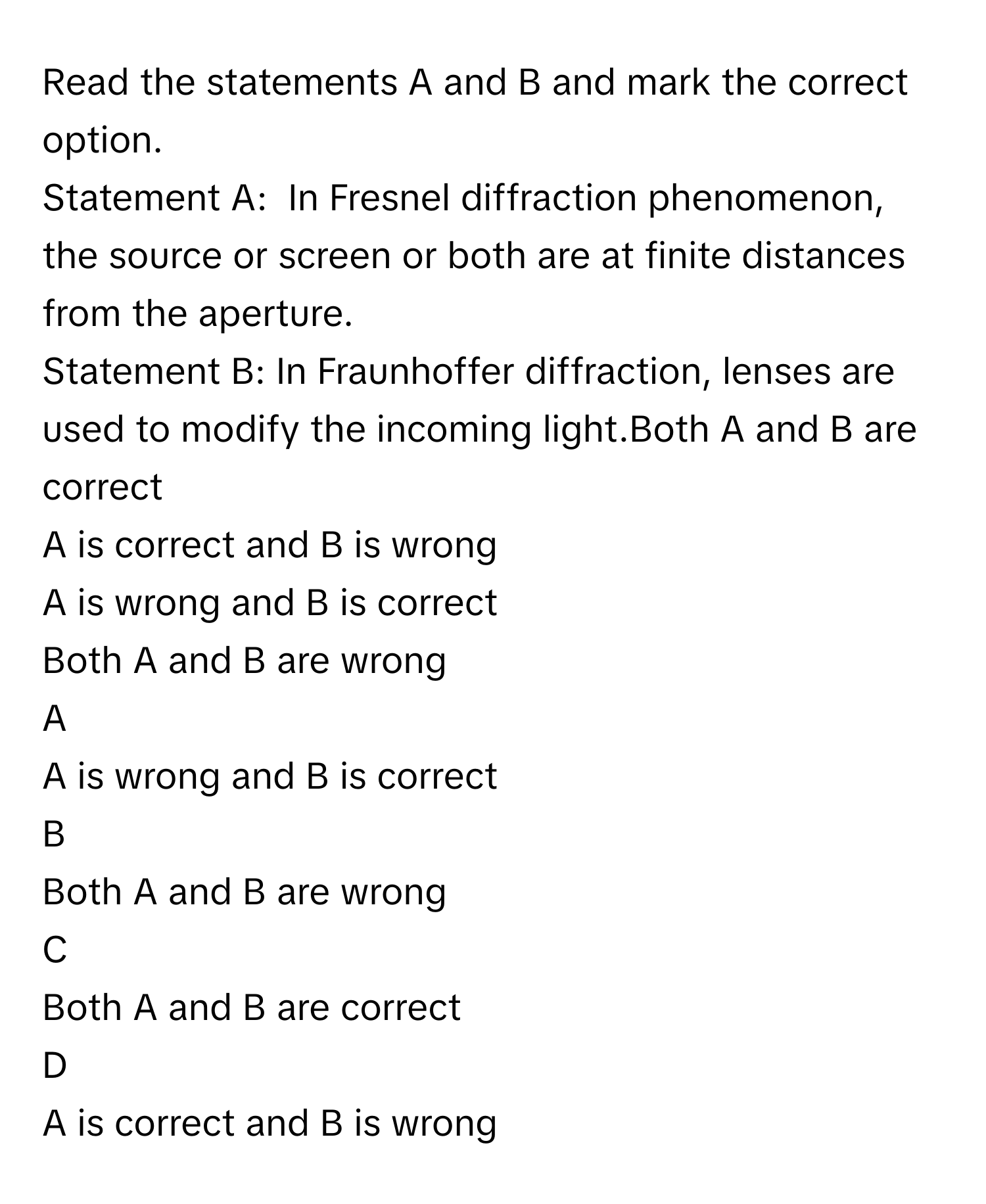 Read the statements A and B and mark the correct option.
Statement A:  In Fresnel diffraction phenomenon, the source or screen or both are at finite distances from the aperture.
Statement B: In Fraunhoffer diffraction, lenses are used to modify the incoming light.Both A and B are correct
A is correct and B is wrong
A is wrong and B is correct
Both A and B are wrong

A  
A is wrong and B is correct 


B  
Both A and B are wrong 


C  
Both A and B are correct 


D  
A is correct and B is wrong