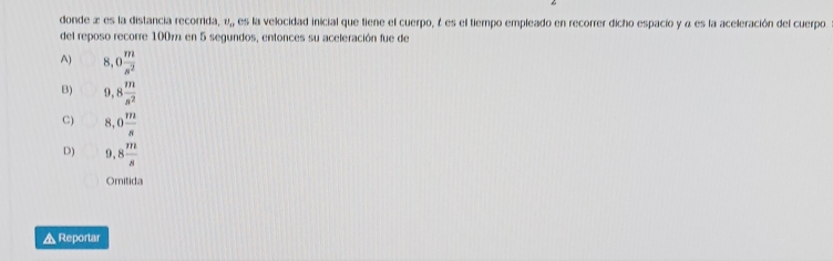 donde æ es la distancia recorrida, v,, es la velocidad inicial que tiene el cuerpo, é es el tiempo empleado en recorrer dicho espacio y α es la aceleración del cuerpo
del reposo recorre 1007 en 5 segundos, entonces su aceleración fue de
A) 8,0 m/s^2 
B) 9,8 m/s^2 
C) 8,0 m/s 
D) 9,8 m/s 
Omitida
▲ Reportar