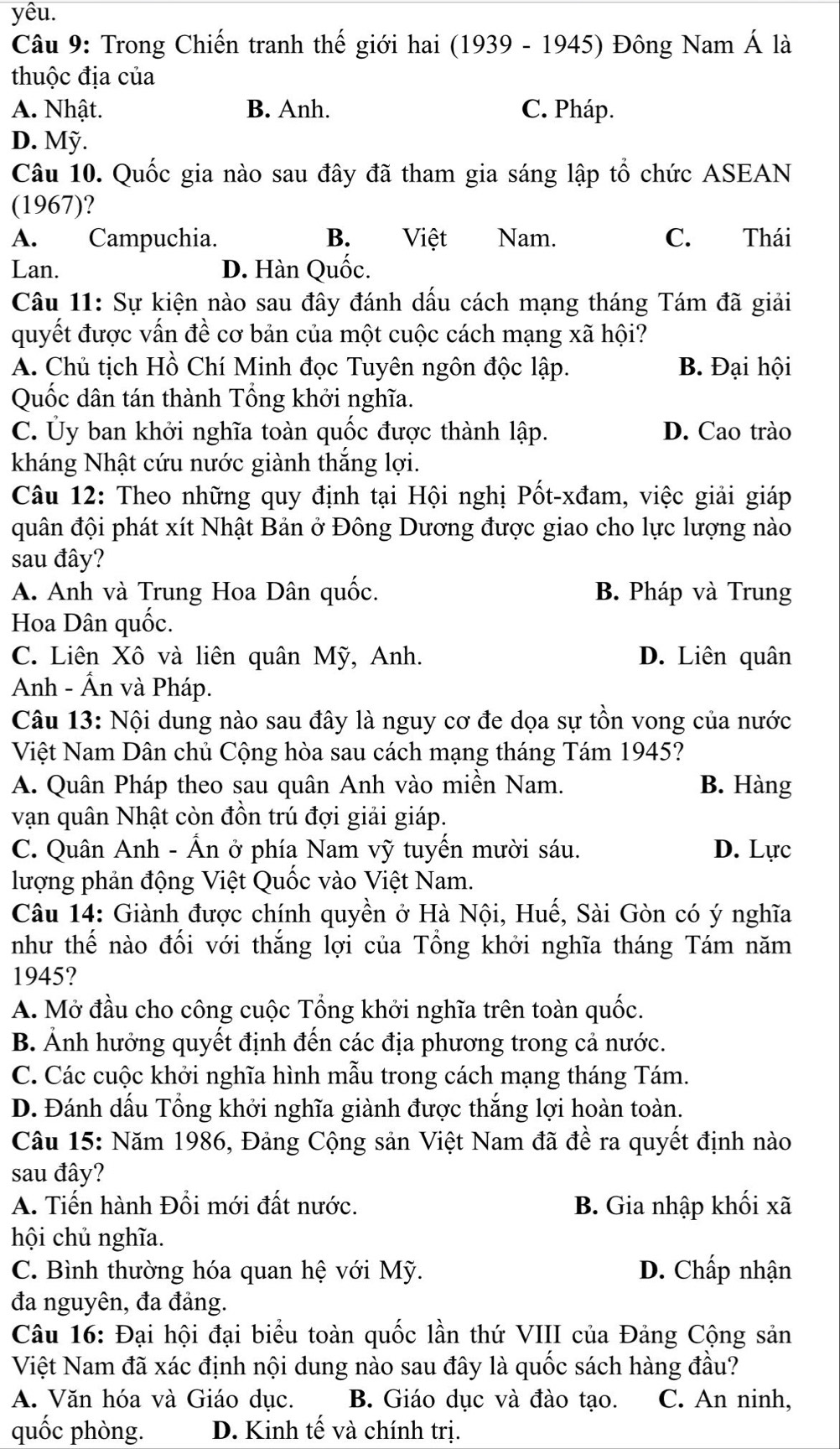 yêu.
Câu 9: Trong Chiến tranh thế giới hai (1939 - 1945) Đông Nam A là
thuộc địa của
A. Nhật. B. Anh. C. Pháp.
D. Mỹ.
Câu 10. Quốc gia nào sau đây đã tham gia sáng lập tổ chức ASEAN
(1967)?
A. Campuchia. B. Việt Nam. C. Thái
Lan. D. Hàn Quốc.
Câu 11: Sự kiện nào sau đây đánh dầu cách mạng tháng Tám đã giải
quyết được vấn đề cơ bản của một cuộc cách mạng xã hội?
A. Chủ tịch Hồ Chí Minh đọc Tuyên ngôn độc lập. B. Đại hội
Quốc dân tán thành Tổng khởi nghĩa.
C. Ủy ban khởi nghĩa toàn quốc được thành lập. D. Cao trào
kháng Nhật cứu nước giành thắng lợi.
Câu 12: Theo những quy định tại Hội nghị Pốt-xđam, việc giải giáp
quân đội phát xít Nhật Bản ở Đông Dương được giao cho lực lượng nào
sau đây?
A. Anh và Trung Hoa Dân quốc. B. Pháp và Trung
Hoa Dân quốc.
C. Liên Xô và liên quân Mỹ, Anh. D. Liên quân
Anh - Ấn và Pháp.
Câu 13: Nội dung nào sau đây là nguy cơ đe dọa sự tồn vong của nước
Việt Nam Dân chủ Cộng hòa sau cách mạng tháng Tám 1945?
A. Quân Pháp theo sau quân Anh vào miền Nam. B. Hàng
vạn quân Nhật còn đồn trú đợi giải giáp.
C. Quân Anh - Ấn ở phía Nam vỹ tuyến mười sáu. D. Lực
lượng phản động Việt Quốc vào Việt Nam.
Câu 14: Giành được chính quyền ở Hà Nội, Huế, Sài Gòn có ý nghĩa
như thế nào đổi với thắng lợi của Tổng khởi nghĩa tháng Tám năm
1945?
A. Mở đầu cho công cuộc Tổng khởi nghĩa trên toàn quốc.
B. Ảnh hưởng quyết định đến các địa phương trong cả nước.
C. Các cuộc khởi nghĩa hình mẫu trong cách mạng tháng Tám.
D. Đánh dầu Tổng khởi nghĩa giành được thắng lợi hoàn toàn.
Câu 15: Năm 1986, Đảng Cộng sản Việt Nam đã đề ra quyết định nào
sau đây?
A. Tiến hành Đổi mới đất nước. B. Gia nhập khối xã
hội chủ nghĩa.
C. Bình thường hóa quan hệ với Mỹ. D. Chấp nhận
đa nguyên, đa đảng.
Câu 16: Đại hội đại biểu toàn quốc lần thứ VIII của Đảng Cộng sản
Việt Nam đã xác định nội dung nào sau đây là quốc sách hàng đầu?
A. Văn hóa và Giáo dục. B. Giáo dục và đào tạo. C. An ninh,
quốc phòng. D. Kinh tế và chính trị.