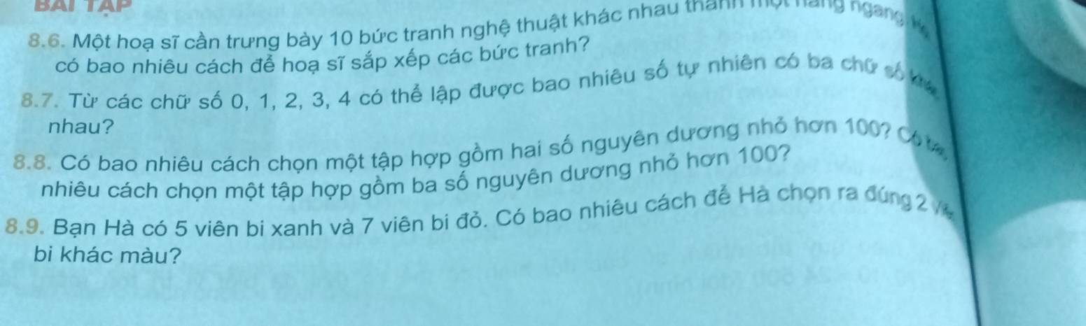 BALTAP 
8.6. Một hoạ sĩ cần trưng bày 10 bức tranh nghệ thuật khác nhau thann một năng ngang v 
có bao nhiêu cách để hoạ sĩ sắp xếp các bức tranh? 
8.7. Từ các chữ số 0, 1, 2, 3, 4 có thể lập được bao nhiêu số tự nhiên có ba chữ số kư 
nhau? 
8.8. Có bao nhiêu cách chọn một tập hợp gồm hai số nguyên dương nhỏ hơn 100? C %
nhiêu cách chọn một tập hợp gồm ba số nguyên dương nhỏ hơn 100? 
8.9. Bạn Hà có 5 viên bi xanh và 7 viên bi đỏ. Có bao nhiêu cách để Hà chọn ra đúng 2 /
bi khác màu?