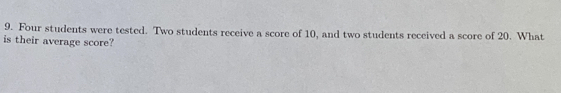 Four students were tested. Two students receive a score of 10, and two students received a score of 20. What 
is their average score?