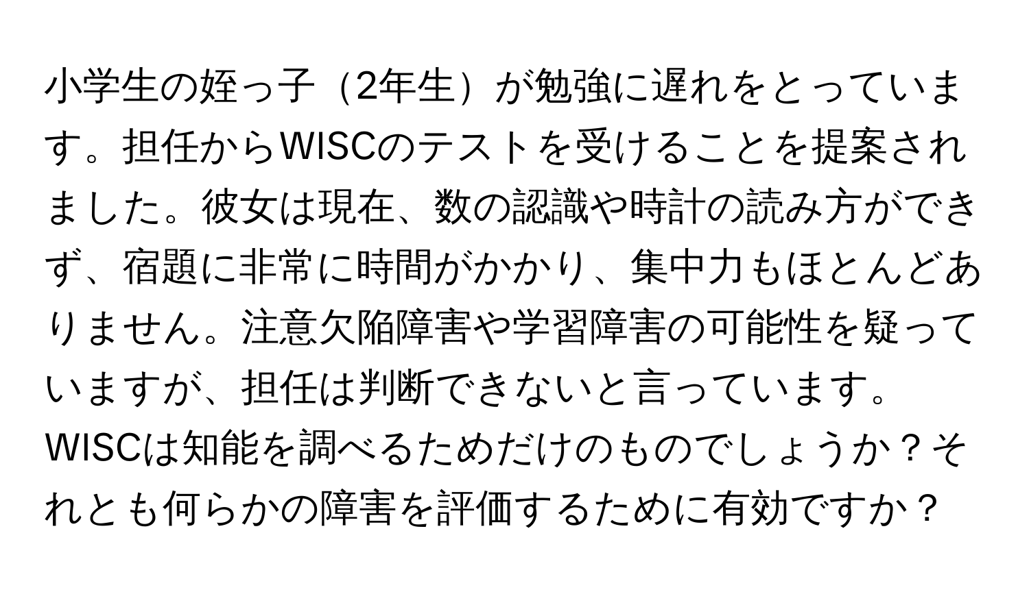 小学生の姪っ子2年生が勉強に遅れをとっています。担任からWISCのテストを受けることを提案されました。彼女は現在、数の認識や時計の読み方ができず、宿題に非常に時間がかかり、集中力もほとんどありません。注意欠陥障害や学習障害の可能性を疑っていますが、担任は判断できないと言っています。WISCは知能を調べるためだけのものでしょうか？それとも何らかの障害を評価するために有効ですか？