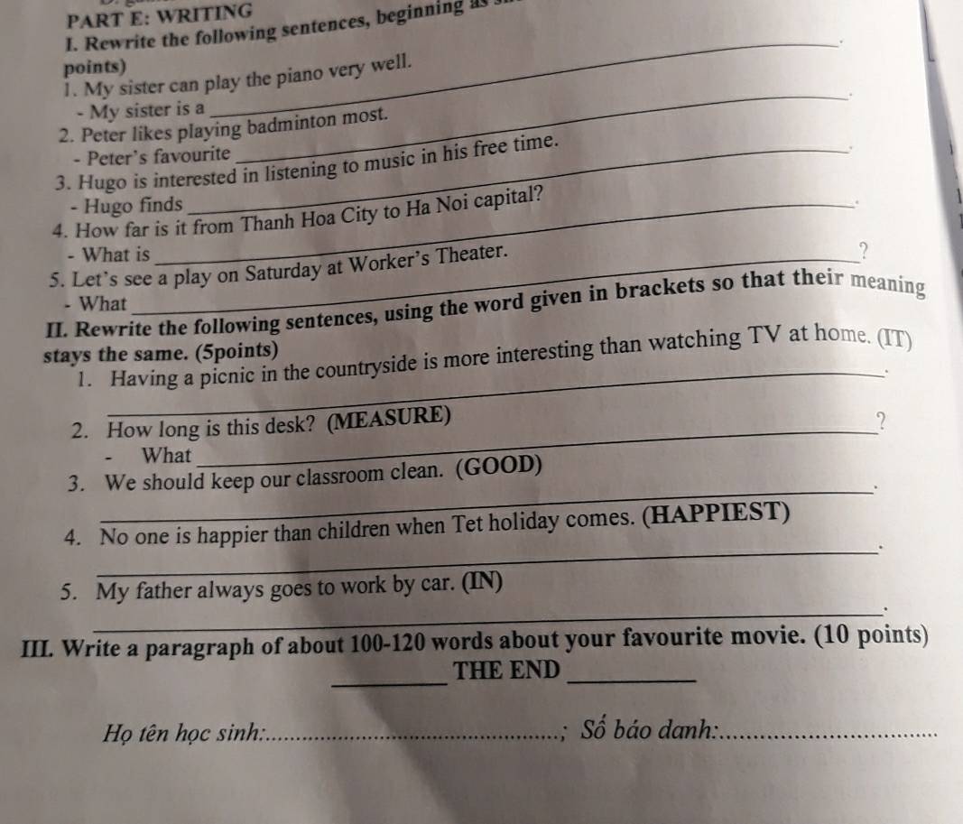 WRITING 
I. Rewrite the following sentences, beginning as . 
_. 
points) 
_ 
1. My sister can play the piano very well. 
- My sister is a 
2. Peter likes playing badminton most. 
- Peter's favourite 
3. Hugo is interested in listening to music in his free time. 
- Hugo finds 
4. How far is it from Thanh Hoa City to Ha Noi capital? 
. 
- What is ? 
5. Let’s see a play on Saturday at Worker’s Theater. 
- What 
II. Rewrite the following sentences, using the word given in brackets so that their meaning 
_ 
stays the same. (5points) 1. Having a picnic in the countryside is more interesting than watching TV at home. (IT) 
. 
2. How long is this desk? (MEASURE) 
? 
- What 
3. We should keep our classroom clean. (GOOD) 
_. 
_ 
4. No one is happier than children when Tet holiday comes. (HAPPIEST) 
5. My father always goes to work by car. (IN) 
_. 
III. Write a paragraph of about 100 - 120 words about your favourite movie. (10 points) 
_ 
THE END_ 
Họ tên học sinh::_ ; Số báo danh:_
