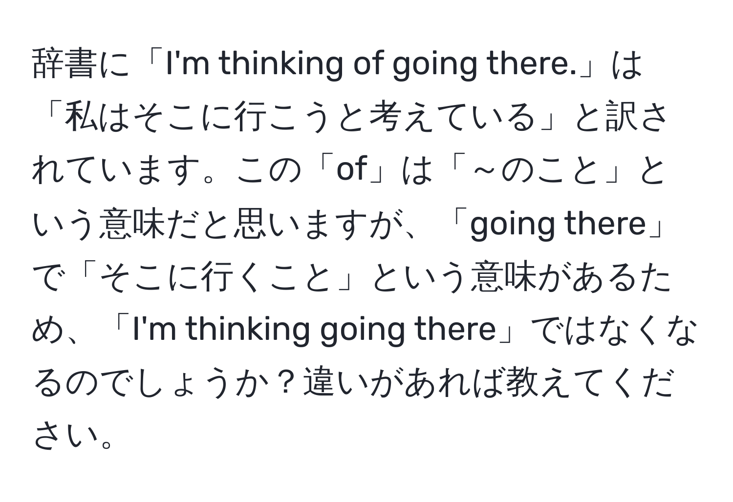 辞書に「I'm thinking of going there.」は「私はそこに行こうと考えている」と訳されています。この「of」は「～のこと」という意味だと思いますが、「going there」で「そこに行くこと」という意味があるため、「I'm thinking going there」ではなくなるのでしょうか？違いがあれば教えてください。