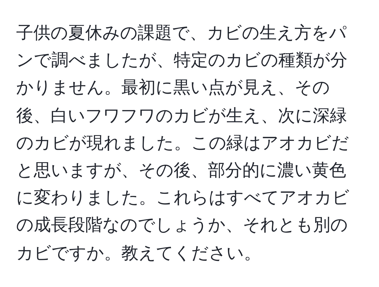 子供の夏休みの課題で、カビの生え方をパンで調べましたが、特定のカビの種類が分かりません。最初に黒い点が見え、その後、白いフワフワのカビが生え、次に深緑のカビが現れました。この緑はアオカビだと思いますが、その後、部分的に濃い黄色に変わりました。これらはすべてアオカビの成長段階なのでしょうか、それとも別のカビですか。教えてください。