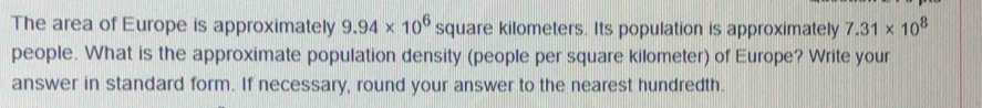 The area of Europe is approximately 9.94* 10^6 square kilometers. Its population is approximately 7.31* 10^8
people. What is the approximate population density (people per square kilometer) of Europe? Write your 
answer in standard form. If necessary, round your answer to the nearest hundredth.