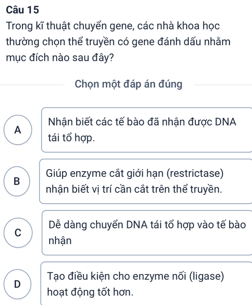 Trong kĩ thuật chuyển gene, các nhà khoa học
thường chọn thể truyền có gene đánh dấu nhằm
mục đích nào sau đây?
Chọn một đáp án đúng
Nhận biết các tế bào đã nhận được DNA
A
tái tổ hợp.
Giúp enzyme cắt giới hạn (restrictase)
B
nhận biết vị trí cần cắt trên thể truyền.
Dễ dàng chuyển DNA tái tổ hợp vào tế bào
C
nhận
Tạo điều kiện cho enzyme nối (ligase)
D
hoạt động tốt hơn.