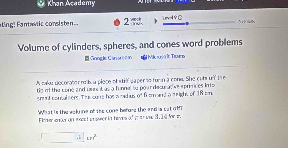 Khan Academy Affor feachers 
ting! Fantastic consisten... 2 week Level 9 ① 3 /9 skills 
streak 
Volume of cylinders, spheres, and cones word problems 
Google Classroom Microsoft Teams 
A cake decorator rolls a piece of stiff paper to form a cone. She cuts off the 
tip of the cone and uses it as a funnel to pour decorative sprinkles into 
small containers. The cone has a radius of 6 cm and a height of 18 cm. 
What is the volume of the cone before the end is cut off? 
Either enter an exact answer in terms of π or use 3.14 for π.
cm^3