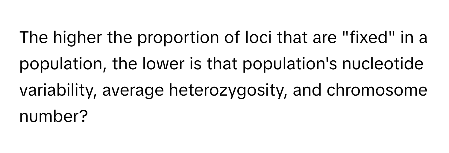 The higher the proportion of loci that are "fixed" in a population, the lower is that population's nucleotide variability, average heterozygosity, and chromosome number?