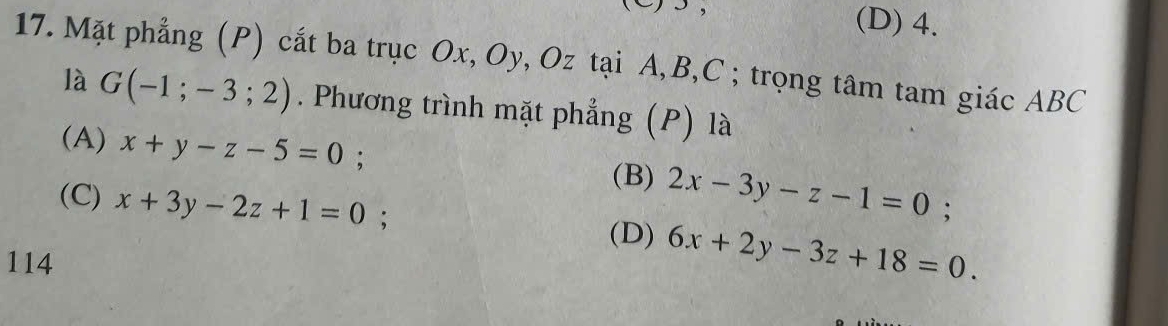 (D) 4.
17. Mặt phẳng (P) cắt ba trục Ox, Oy, Oz tại A, B, C; trọng tâm tam giác ABC
là G(-1;-3;2). Phương trình mặt phẳng (P) là
(A) x+y-z-5=0;
(B) 2x-3y-z-1=0;
(C) x+3y-2z+1=0 : (D) 6x+2y-3z+18=0.
114