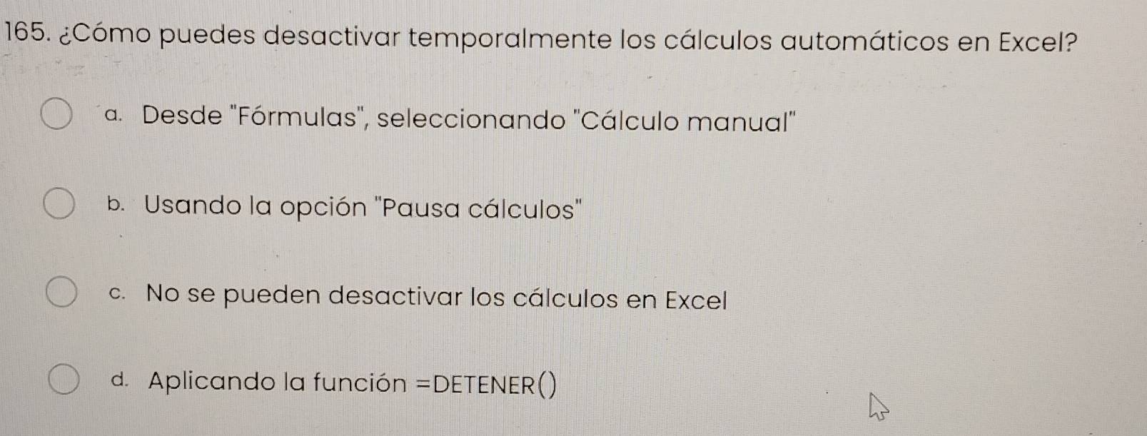 ¿Cómo puedes desactivar temporalmente los cálculos automáticos en Excel?
a. Desde "Fórmulas", seleccionando "Cálculo manual"
b. Usando la opción 'Pausa cálculos'
c. No se pueden desactivar los cálculos en Excel
d. Aplicando la función =DETENER()