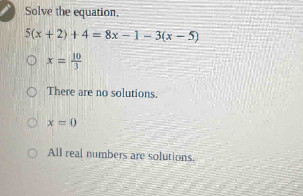 Solve the equation.
5(x+2)+4=8x-1-3(x-5)
x= 10/3 
There are no solutions.
x=0
All real numbers are solutions.