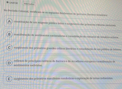 UNIFOR Alternativa
No Período Colonial, verificam-se os seguintes fenômenos do percurso literário brasileiro:
A ) constituição de um exigente público leitor e surgimento das primeiras editoras nacionais.
B )manifestação de sentimentos nacionalistas e consolidação do romance de temática urbana.
C ) surgimento dos primeiros grandes críticos literários e consolidação de um público de leitores
reflexos de princípios estéticos do Barroco e do Arcadismo europeus e manifestação de
D sentimentos nativistas.
E ) surgimento dos primeiros manifestos românticos e exploração de temas indianistas.