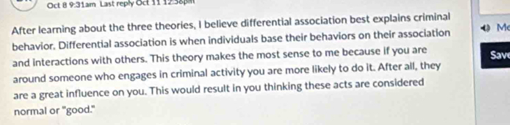 Oct 8 9:31am Last reply Oct 1112:58pm 
After learning about the three theories, I believe differential association best explains criminal 
behavior. Differential association is when individuals base their behaviors on their association M 
and interactions with others. This theory makes the most sense to me because if you are Save 
around someone who engages in criminal activity you are more likely to do it. After all, they 
are a great influence on you. This would result in you thinking these acts are considered 
normal or "good."