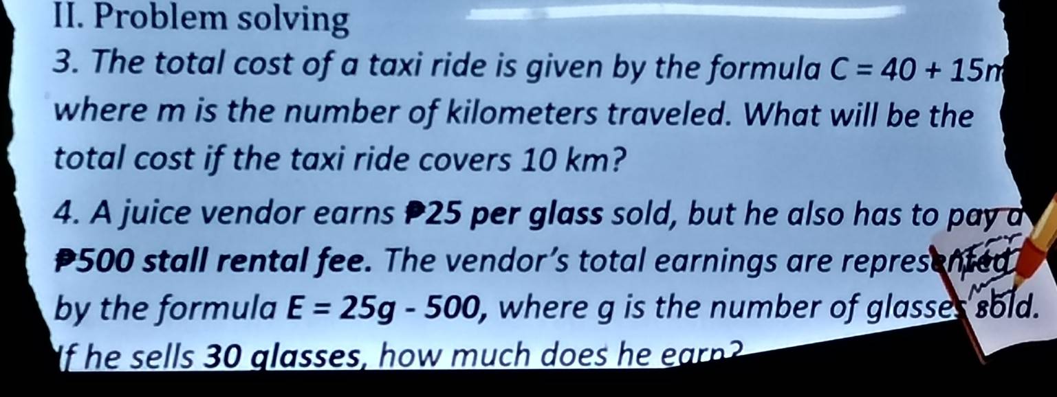 Problem solving 
3. The total cost of a taxi ride is given by the formula C=40+15m
where m is the number of kilometers traveled. What will be the 
total cost if the taxi ride covers 10 km? 
4. A juice vendor earns 25 per glass sold, but he also has to pay a
P500 stall rental fee. The vendor’s total earnings are represented 
by the formula E=25g-500 , where g is the number of glasses sold. 
If he sells 30 glasses, how much does he earn?