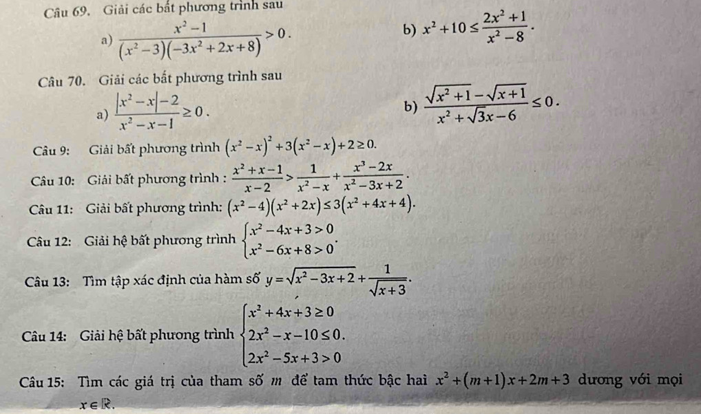 Giải các bất phương trình sau
a)  (x^2-1)/(x^2-3)(-3x^2+2x+8) >0.
b) x^2+10≤  (2x^2+1)/x^2-8 .
Câu 70. Giải các bắt phương trình sau
a)  (|x^2-x|-2)/x^2-x-1 ≥ 0.
b)  (sqrt(x^2+1)-sqrt(x+1))/x^2+sqrt(3)x-6 ≤ 0.
Câu 9: Giải bất phương trình (x^2-x)^2+3(x^2-x)+2≥ 0.
Câu 10: Giải bất phương trình :  (x^2+x-1)/x-2 > 1/x^2-x + (x^3-2x)/x^2-3x+2 .
Câu 11: Giải bất phương trình: (x^2-4)(x^2+2x)≤ 3(x^2+4x+4).
Câu 12: Giải hệ bất phương trình beginarrayl x^2-4x+3>0 x^2-6x+8>0endarray. .
Câu 13: Tìm tập xác định của hàm số y=sqrt(x^2-3x+2)+ 1/sqrt(x+3) .
Câu 14: Giải hệ bất phương trình beginarrayl x^2+4x+3≥ 0 2x^2-x-10≤ 0. 2x^2-5x+3>0endarray.
Câu 15: Tìm các giá trị của tham số m để tam thức bậc hai x^2+(m+1)x+2m+3 dương với mọi
x∈ R.