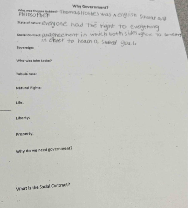Why Government? 
Who was Thomas Hobbes? 

State of nature: 
Social Contract: 
Sovereign: 
Who was John locke? 
Tabula rasa: 
Natural Rights: 
Life: 
_ 
Liberty: 
Property: 
Why do we need government? 
What is the Social Contract?