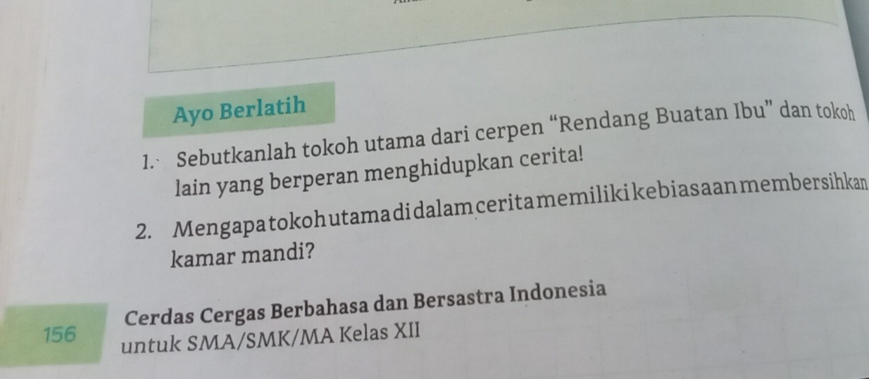 Ayo Berlatih 
1. Sebutkanlah tokoh utama dari cerpen “Rendang Buatan Ibu” dan tokoh 
lain yang berperan menghidupkan cerita! 
2. Mengapatokohutamadidalamceritamemilikikebiasaanmembersihkan 
kamar mandi? 
Cerdas Cergas Berbahasa dan Bersastra Indonesia
156
untuk SMA/SMK/MA Kelas XII