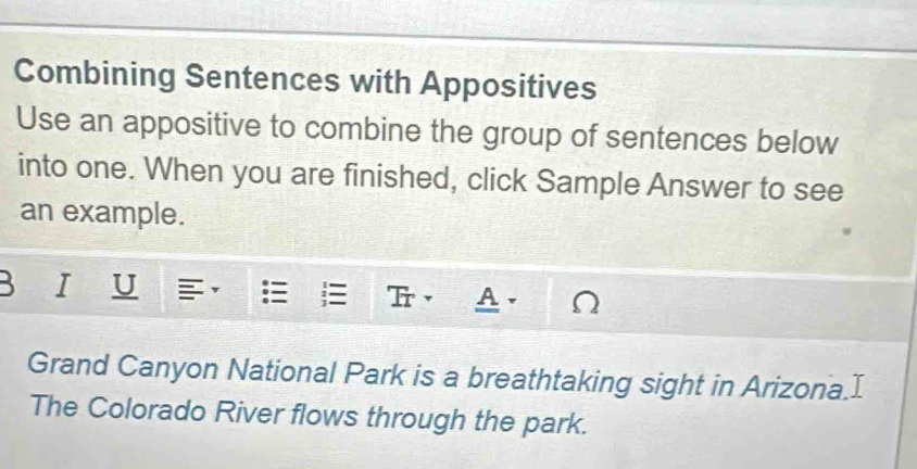 Combining Sentences with Appositives 
Use an appositive to combine the group of sentences below 
into one. When you are finished, click Sample Answer to see 
an example. 
U 
Ir A. 
Grand Canyon National Park is a breathtaking sight in Arizona.I 
The Colorado River flows through the park.